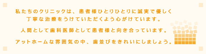 私たちのクリニックは、患者様ひとりひとりに誠実で優しく丁寧な治療をうけていただくよう心がけています。人間として歯科医師として患者様と向き合っていきます。アットホームな雰囲気の中、歯並びをきれいにしましょう。