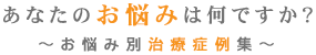 あなたのお悩みは何ですか？～お悩み別治療症例集～